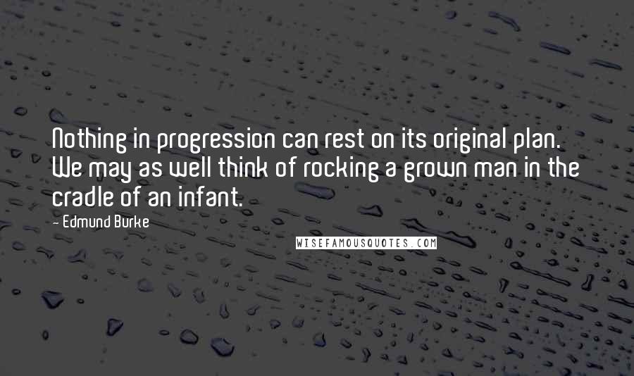 Edmund Burke Quotes: Nothing in progression can rest on its original plan. We may as well think of rocking a grown man in the cradle of an infant.