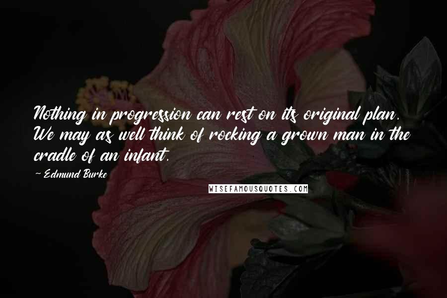 Edmund Burke Quotes: Nothing in progression can rest on its original plan. We may as well think of rocking a grown man in the cradle of an infant.