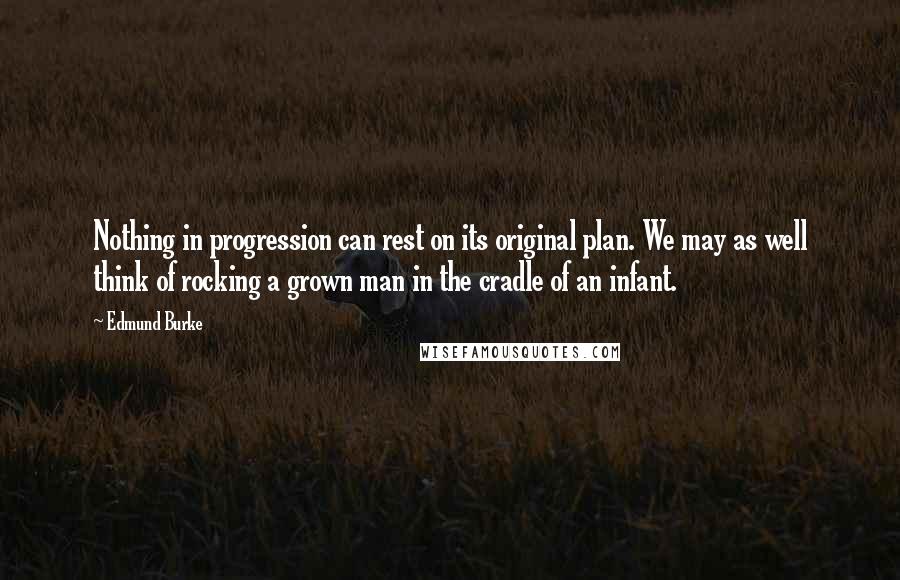 Edmund Burke Quotes: Nothing in progression can rest on its original plan. We may as well think of rocking a grown man in the cradle of an infant.