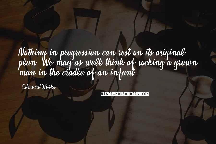 Edmund Burke Quotes: Nothing in progression can rest on its original plan. We may as well think of rocking a grown man in the cradle of an infant.