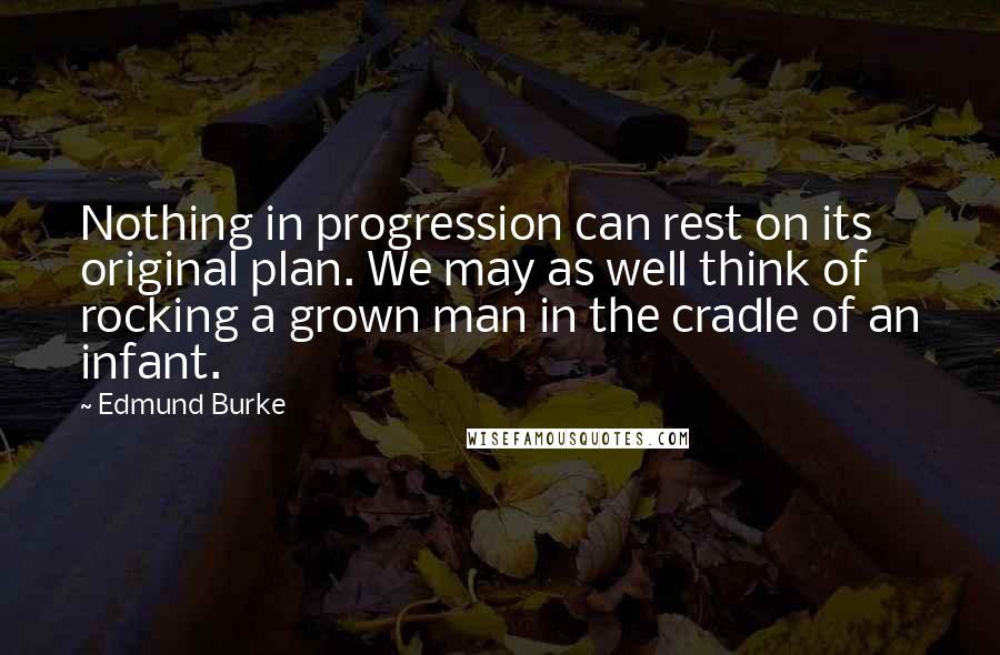 Edmund Burke Quotes: Nothing in progression can rest on its original plan. We may as well think of rocking a grown man in the cradle of an infant.