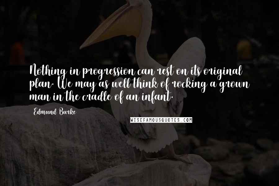 Edmund Burke Quotes: Nothing in progression can rest on its original plan. We may as well think of rocking a grown man in the cradle of an infant.