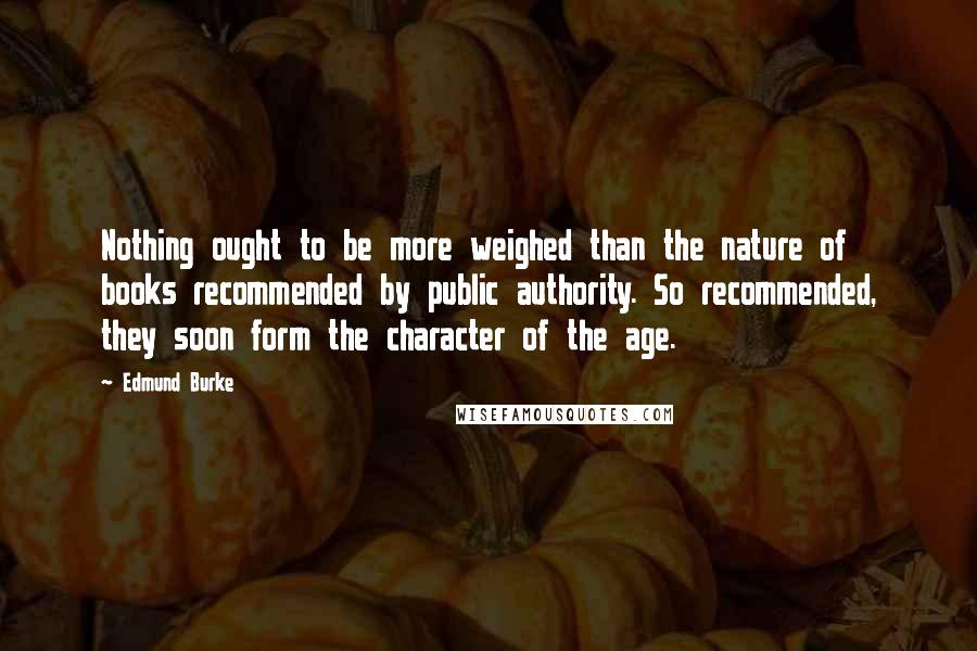 Edmund Burke Quotes: Nothing ought to be more weighed than the nature of books recommended by public authority. So recommended, they soon form the character of the age.