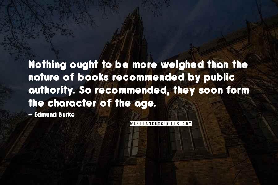 Edmund Burke Quotes: Nothing ought to be more weighed than the nature of books recommended by public authority. So recommended, they soon form the character of the age.