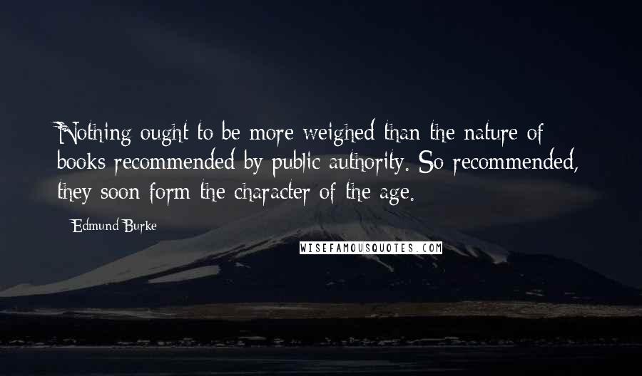 Edmund Burke Quotes: Nothing ought to be more weighed than the nature of books recommended by public authority. So recommended, they soon form the character of the age.