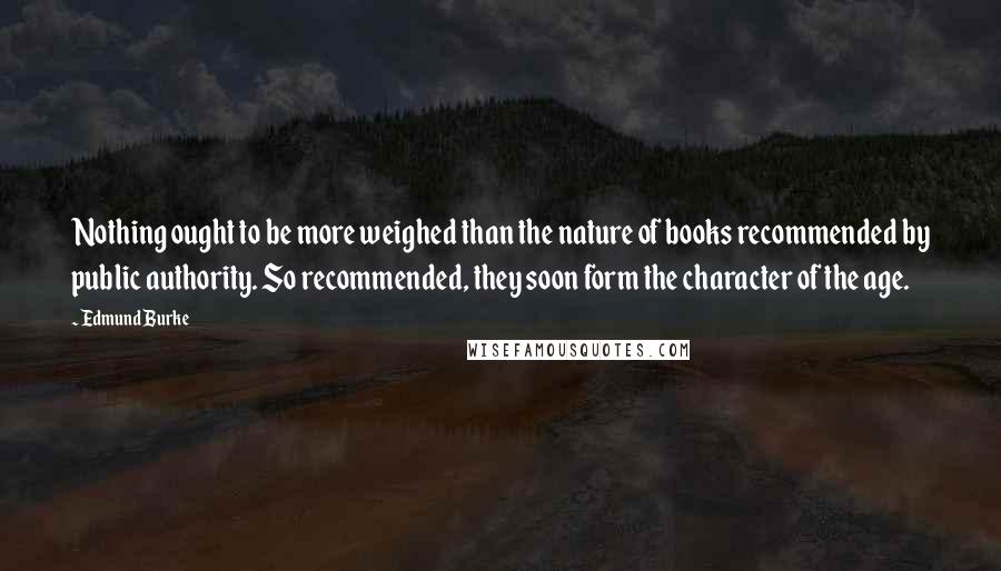 Edmund Burke Quotes: Nothing ought to be more weighed than the nature of books recommended by public authority. So recommended, they soon form the character of the age.