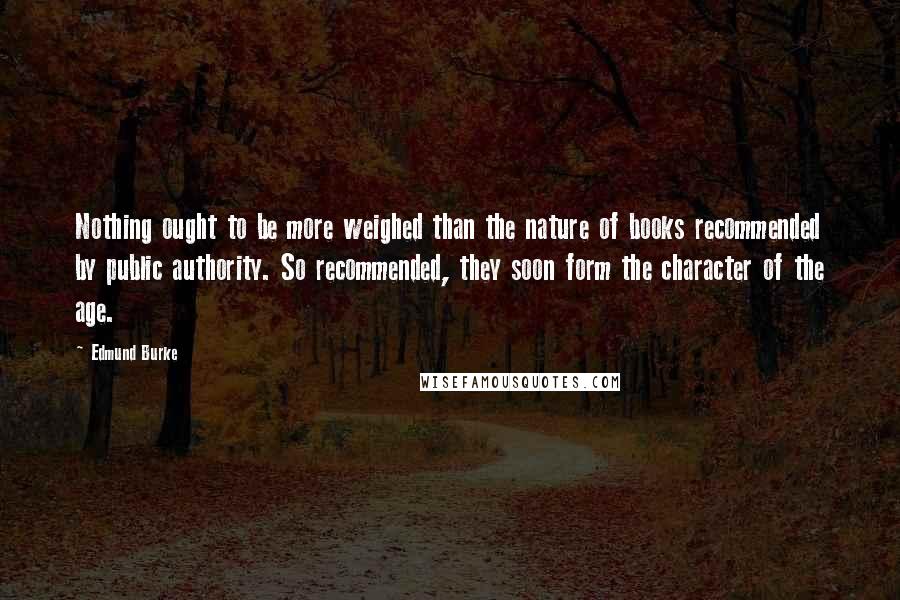 Edmund Burke Quotes: Nothing ought to be more weighed than the nature of books recommended by public authority. So recommended, they soon form the character of the age.