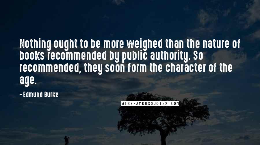 Edmund Burke Quotes: Nothing ought to be more weighed than the nature of books recommended by public authority. So recommended, they soon form the character of the age.