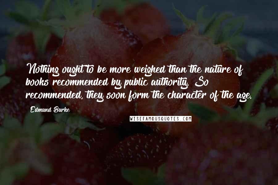 Edmund Burke Quotes: Nothing ought to be more weighed than the nature of books recommended by public authority. So recommended, they soon form the character of the age.