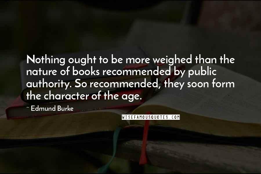 Edmund Burke Quotes: Nothing ought to be more weighed than the nature of books recommended by public authority. So recommended, they soon form the character of the age.