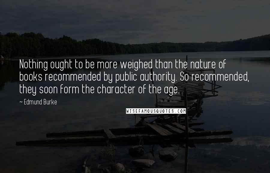 Edmund Burke Quotes: Nothing ought to be more weighed than the nature of books recommended by public authority. So recommended, they soon form the character of the age.