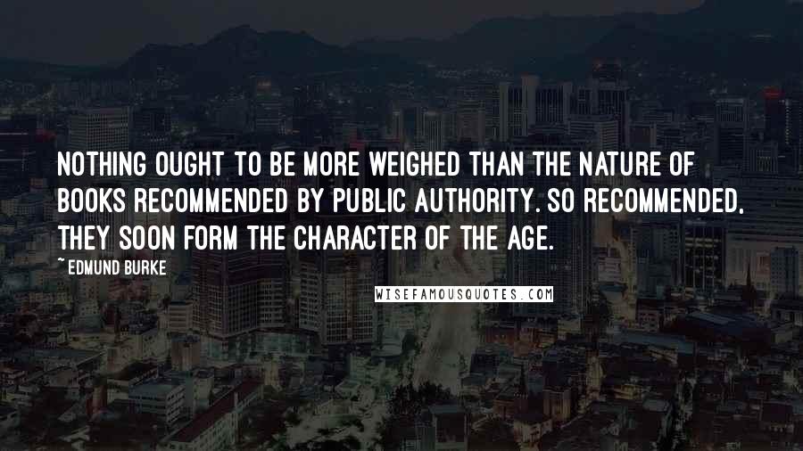 Edmund Burke Quotes: Nothing ought to be more weighed than the nature of books recommended by public authority. So recommended, they soon form the character of the age.