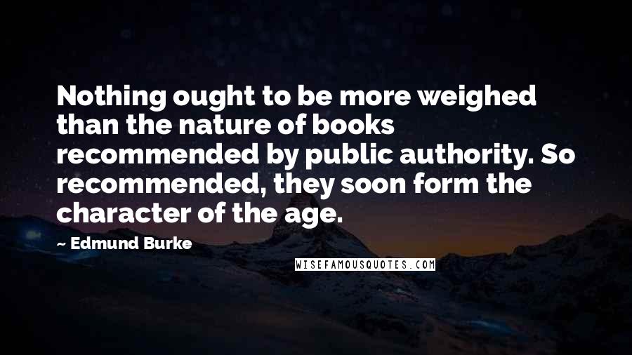 Edmund Burke Quotes: Nothing ought to be more weighed than the nature of books recommended by public authority. So recommended, they soon form the character of the age.