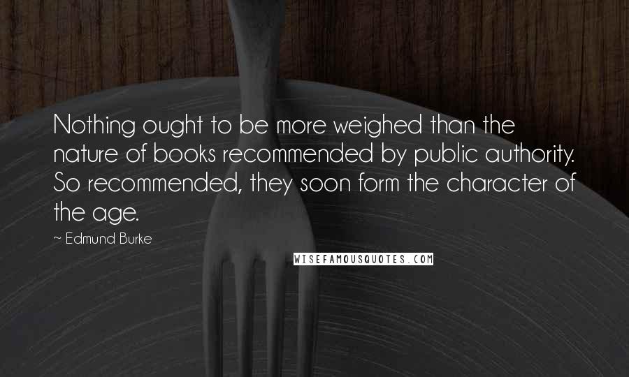 Edmund Burke Quotes: Nothing ought to be more weighed than the nature of books recommended by public authority. So recommended, they soon form the character of the age.