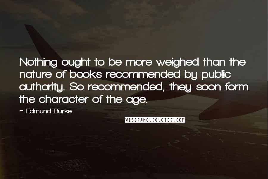 Edmund Burke Quotes: Nothing ought to be more weighed than the nature of books recommended by public authority. So recommended, they soon form the character of the age.