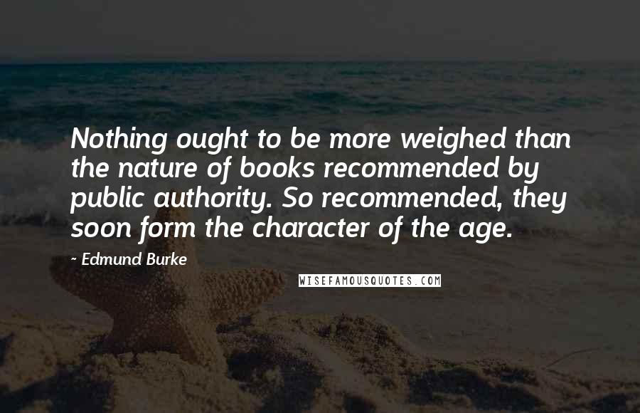 Edmund Burke Quotes: Nothing ought to be more weighed than the nature of books recommended by public authority. So recommended, they soon form the character of the age.