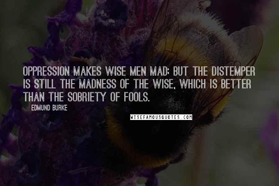 Edmund Burke Quotes: Oppression makes wise men mad; but the distemper is still the madness of the wise, which is better than the sobriety of fools.