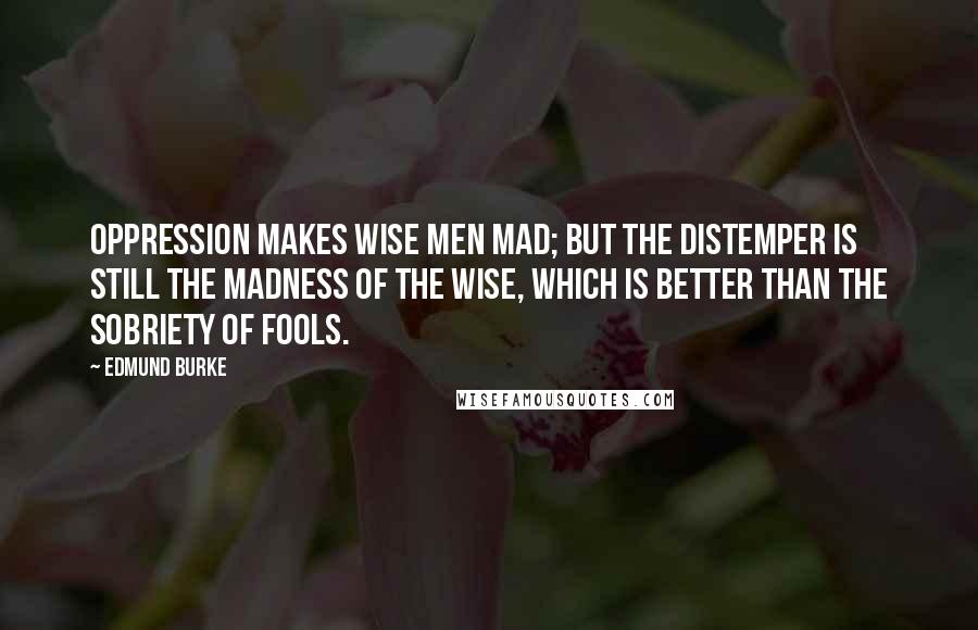 Edmund Burke Quotes: Oppression makes wise men mad; but the distemper is still the madness of the wise, which is better than the sobriety of fools.