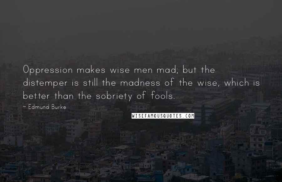 Edmund Burke Quotes: Oppression makes wise men mad; but the distemper is still the madness of the wise, which is better than the sobriety of fools.