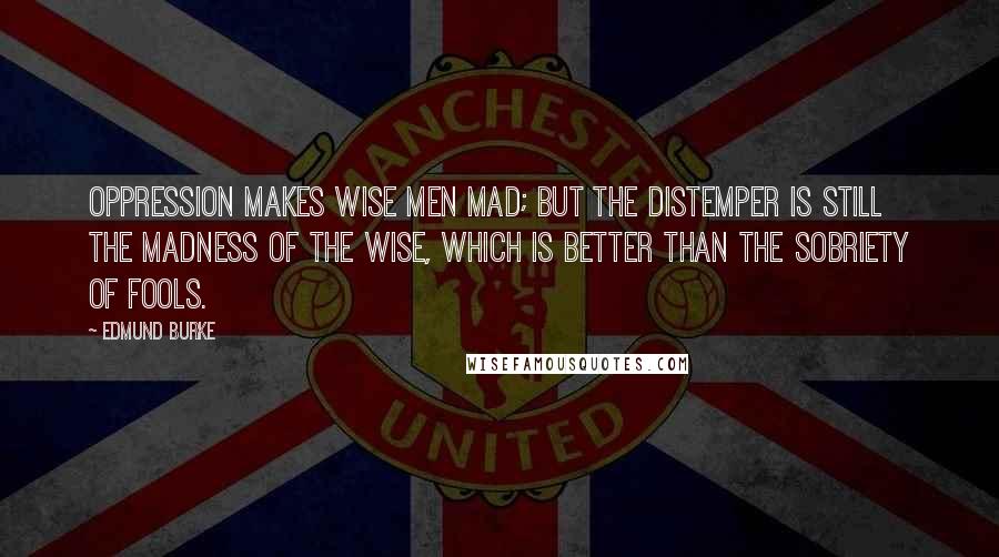 Edmund Burke Quotes: Oppression makes wise men mad; but the distemper is still the madness of the wise, which is better than the sobriety of fools.