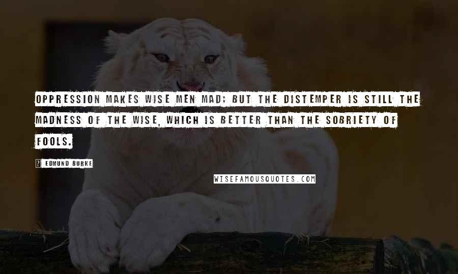 Edmund Burke Quotes: Oppression makes wise men mad; but the distemper is still the madness of the wise, which is better than the sobriety of fools.