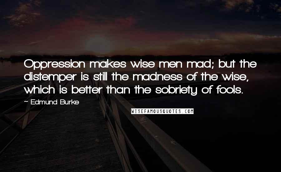 Edmund Burke Quotes: Oppression makes wise men mad; but the distemper is still the madness of the wise, which is better than the sobriety of fools.