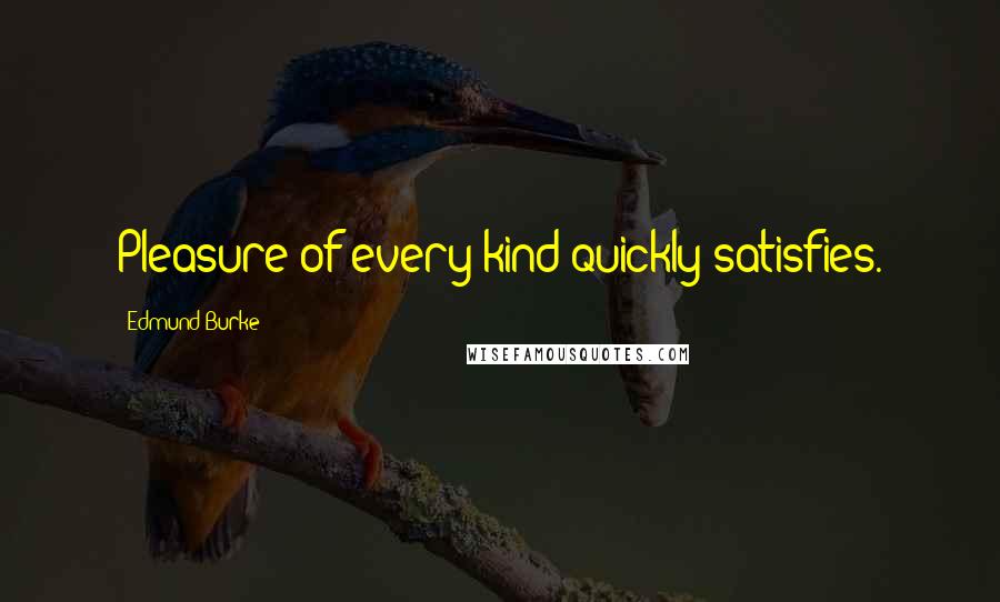 Edmund Burke Quotes: Pleasure of every kind quickly satisfies.