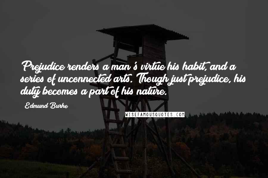 Edmund Burke Quotes: Prejudice renders a man's virtue his habit, and a series of unconnected arts. Though just prejudice, his duty becomes a part of his nature.