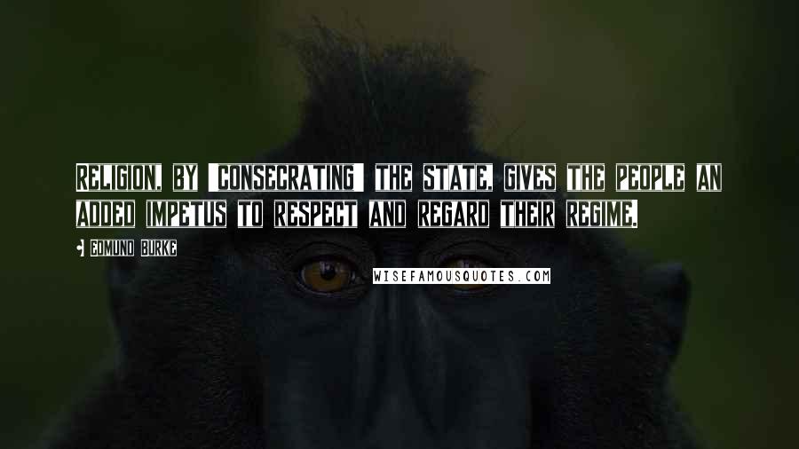 Edmund Burke Quotes: Religion, by 'consecrating' the state, gives the people an added impetus to respect and regard their regime.