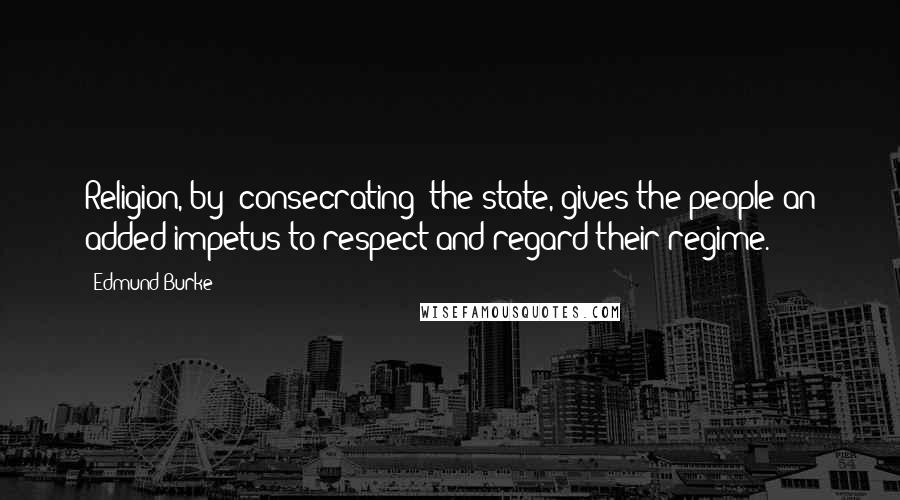 Edmund Burke Quotes: Religion, by 'consecrating' the state, gives the people an added impetus to respect and regard their regime.