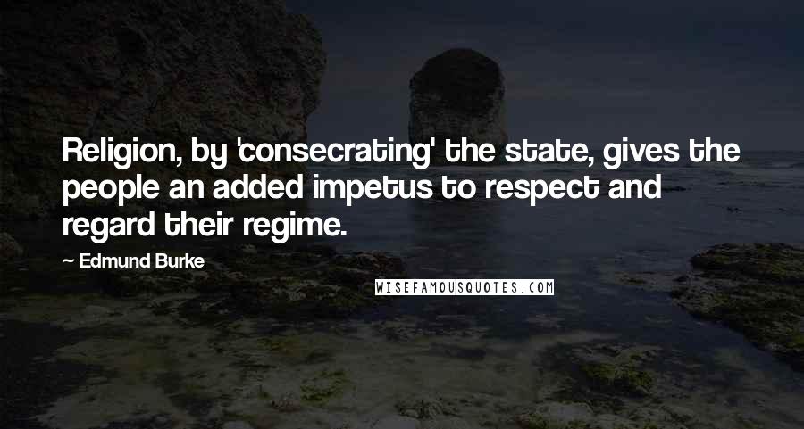 Edmund Burke Quotes: Religion, by 'consecrating' the state, gives the people an added impetus to respect and regard their regime.