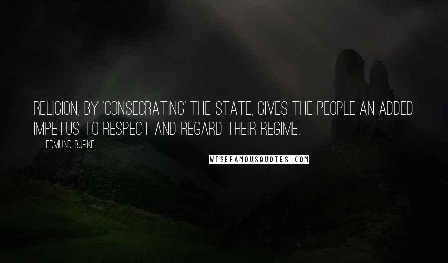 Edmund Burke Quotes: Religion, by 'consecrating' the state, gives the people an added impetus to respect and regard their regime.