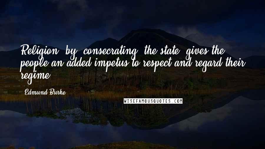 Edmund Burke Quotes: Religion, by 'consecrating' the state, gives the people an added impetus to respect and regard their regime.