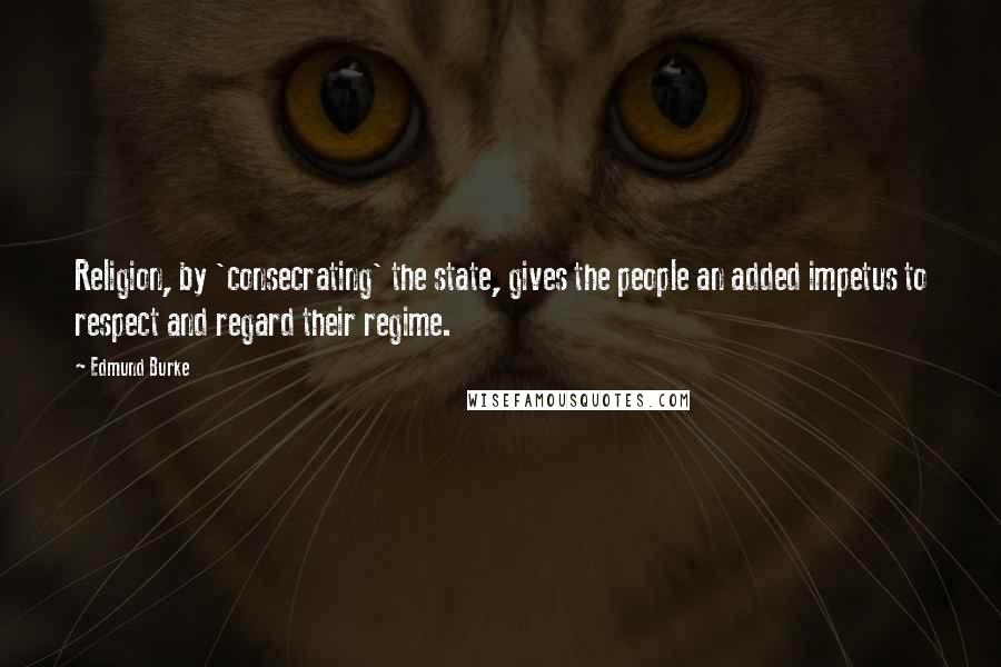 Edmund Burke Quotes: Religion, by 'consecrating' the state, gives the people an added impetus to respect and regard their regime.