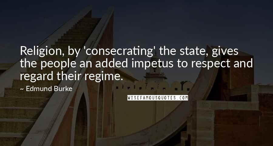 Edmund Burke Quotes: Religion, by 'consecrating' the state, gives the people an added impetus to respect and regard their regime.