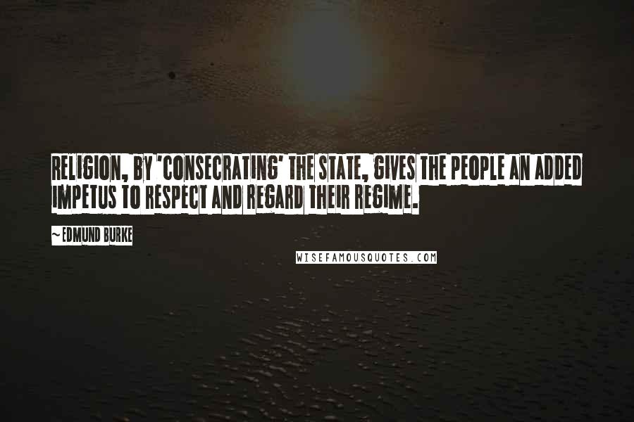 Edmund Burke Quotes: Religion, by 'consecrating' the state, gives the people an added impetus to respect and regard their regime.