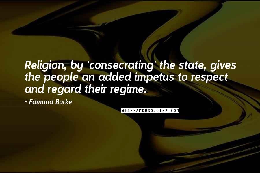 Edmund Burke Quotes: Religion, by 'consecrating' the state, gives the people an added impetus to respect and regard their regime.