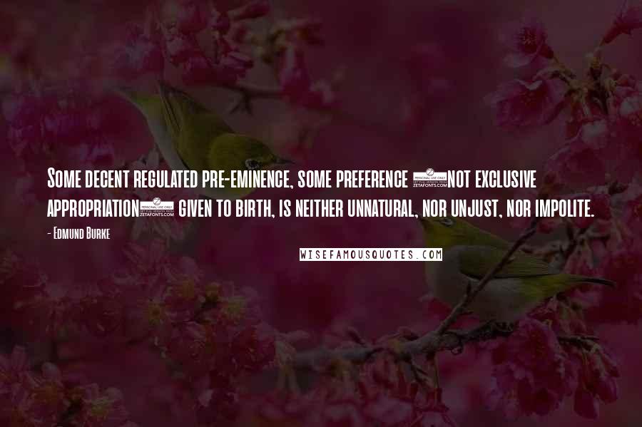 Edmund Burke Quotes: Some decent regulated pre-eminence, some preference (not exclusive appropriation) given to birth, is neither unnatural, nor unjust, nor impolite.