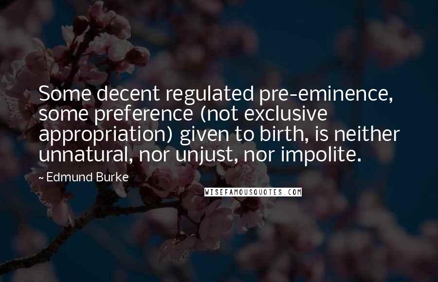 Edmund Burke Quotes: Some decent regulated pre-eminence, some preference (not exclusive appropriation) given to birth, is neither unnatural, nor unjust, nor impolite.