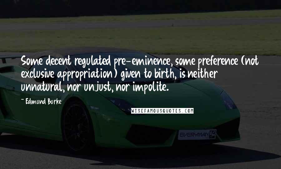 Edmund Burke Quotes: Some decent regulated pre-eminence, some preference (not exclusive appropriation) given to birth, is neither unnatural, nor unjust, nor impolite.