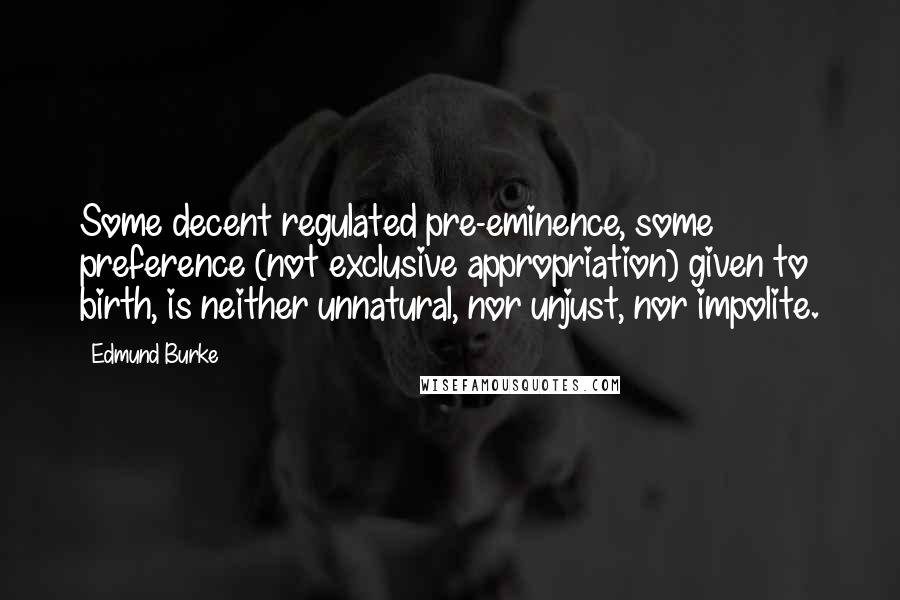 Edmund Burke Quotes: Some decent regulated pre-eminence, some preference (not exclusive appropriation) given to birth, is neither unnatural, nor unjust, nor impolite.