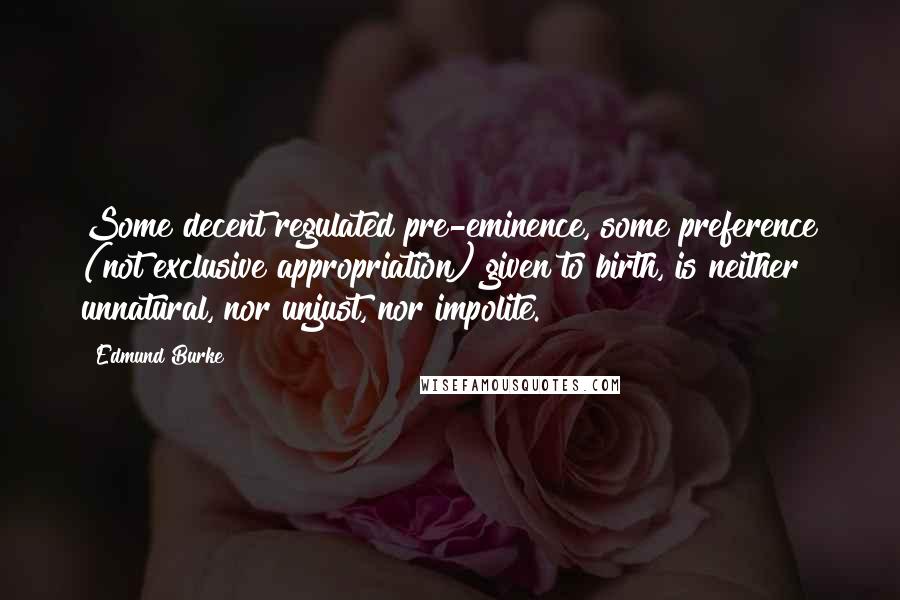 Edmund Burke Quotes: Some decent regulated pre-eminence, some preference (not exclusive appropriation) given to birth, is neither unnatural, nor unjust, nor impolite.