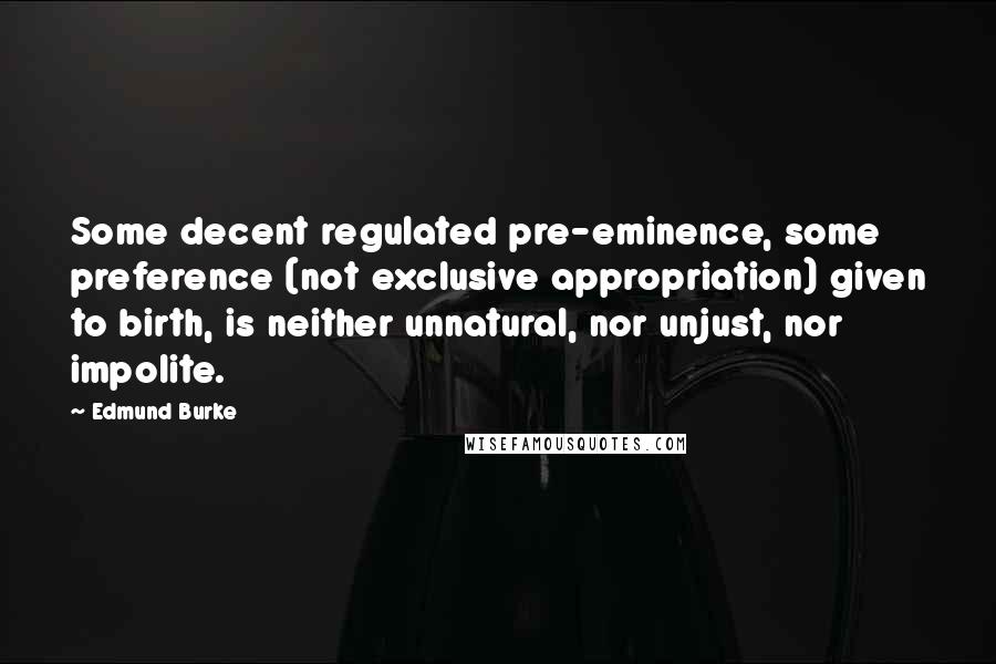 Edmund Burke Quotes: Some decent regulated pre-eminence, some preference (not exclusive appropriation) given to birth, is neither unnatural, nor unjust, nor impolite.