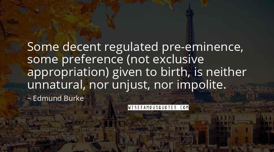 Edmund Burke Quotes: Some decent regulated pre-eminence, some preference (not exclusive appropriation) given to birth, is neither unnatural, nor unjust, nor impolite.