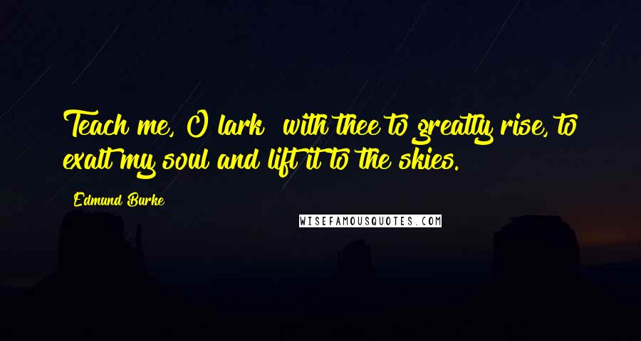 Edmund Burke Quotes: Teach me, O lark! with thee to greatly rise, to exalt my soul and lift it to the skies.