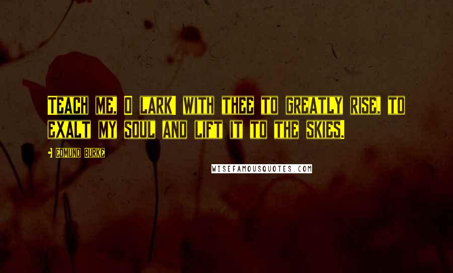 Edmund Burke Quotes: Teach me, O lark! with thee to greatly rise, to exalt my soul and lift it to the skies.