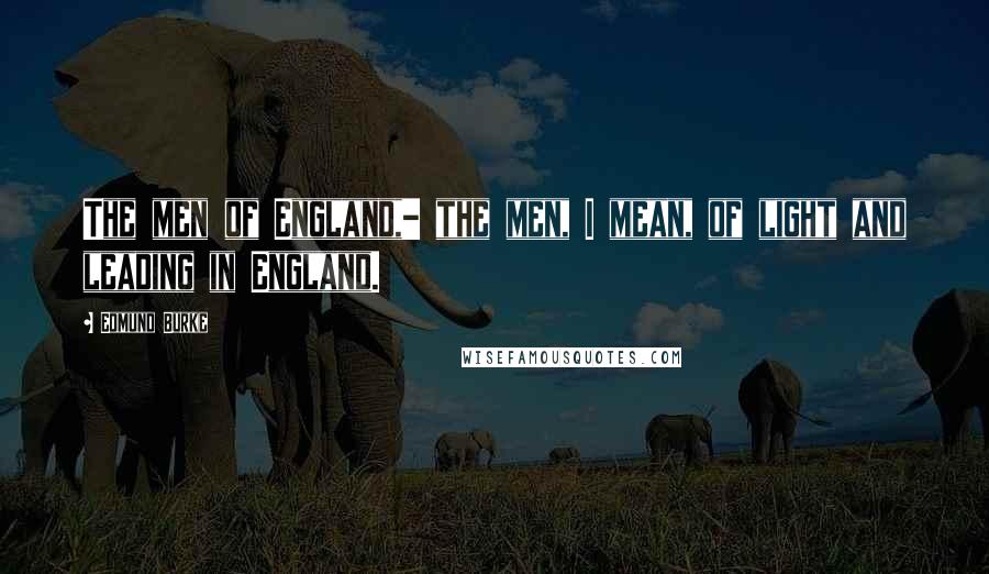 Edmund Burke Quotes: The men of England,- the men, I mean, of light and leading in England.