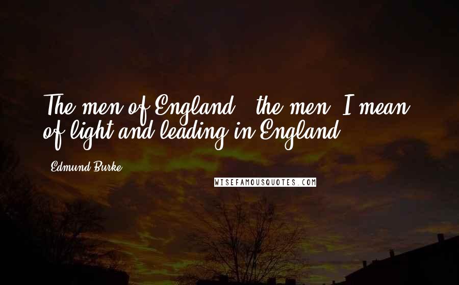 Edmund Burke Quotes: The men of England,- the men, I mean, of light and leading in England.