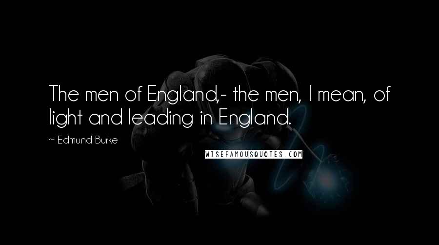 Edmund Burke Quotes: The men of England,- the men, I mean, of light and leading in England.