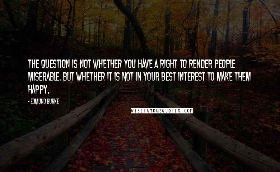 Edmund Burke Quotes: The question is not whether you have a right to render people miserable, but whether it is not in your best interest to make them happy.